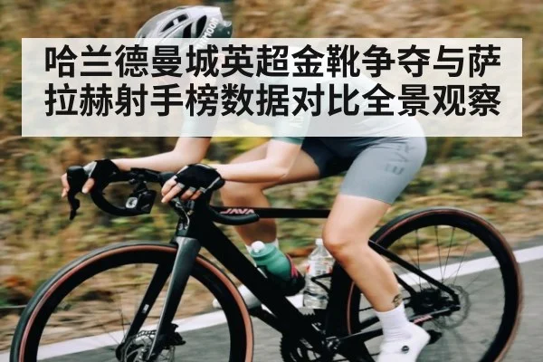 哈兰德曼城英超金靴争夺与萨拉赫射手榜数据对比全景观察