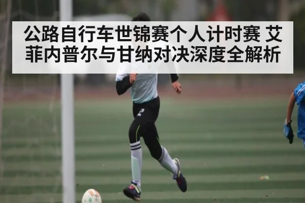 公路自行车世锦赛个人计时赛 艾菲内普尔与甘纳对决深度全解析