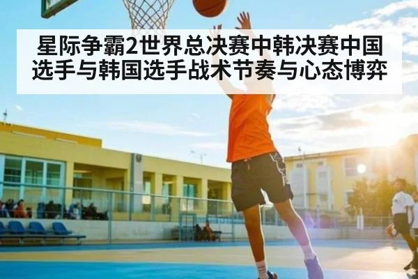 星际争霸2世界总决赛中韩决赛中国选手与韩国选手战术节奏与心态博弈